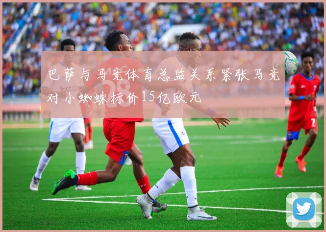 巴萨与马竞体育总监关系紧张马竞对小蜘蛛标价15亿欧元