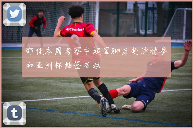 邵佳本周考察中超国脚后赴沙特参加亚洲杯抽签活动