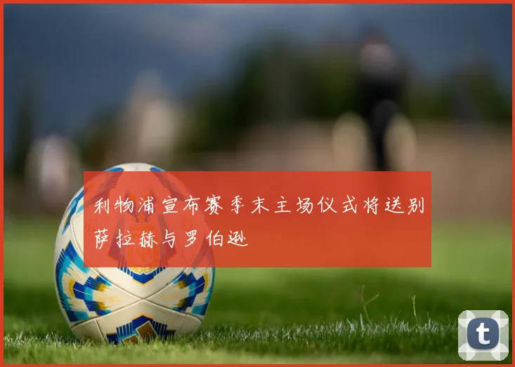 利物浦宣布赛季末主场仪式将送别萨拉赫与罗伯逊