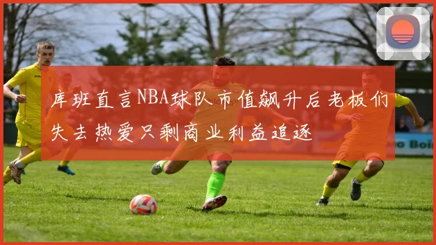 库班直言NBA球队市值飙升后老板们失去热爱只剩商业利益追逐